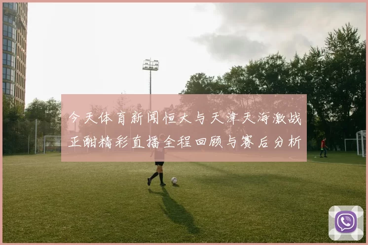 今天体育新闻恒大与天津天海激战正酣精彩直播全程回顾与赛后分析