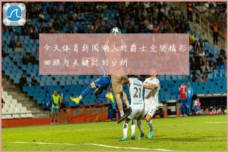 今天体育新闻湖人对爵士全场精彩回顾与关键时刻分析