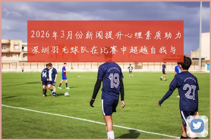 2026年3月份新闻提升心理素质助力深圳羽毛球队在比赛中超越自我与挑战极限