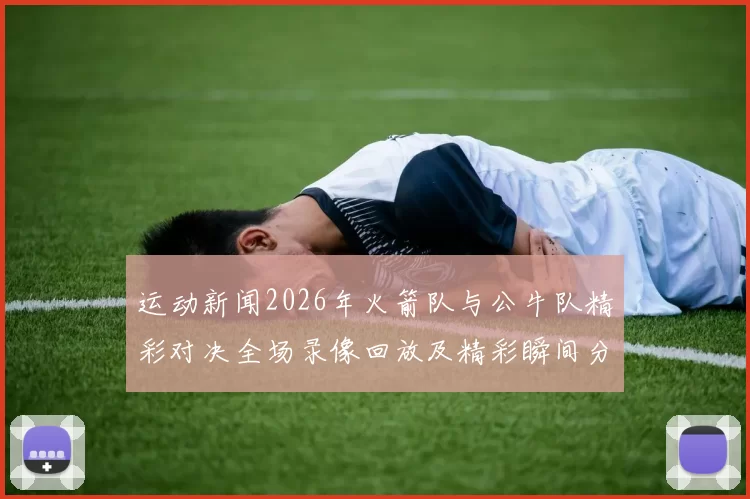 运动新闻2026年火箭队与公牛队精彩对决全场录像回放及精彩瞬间分析